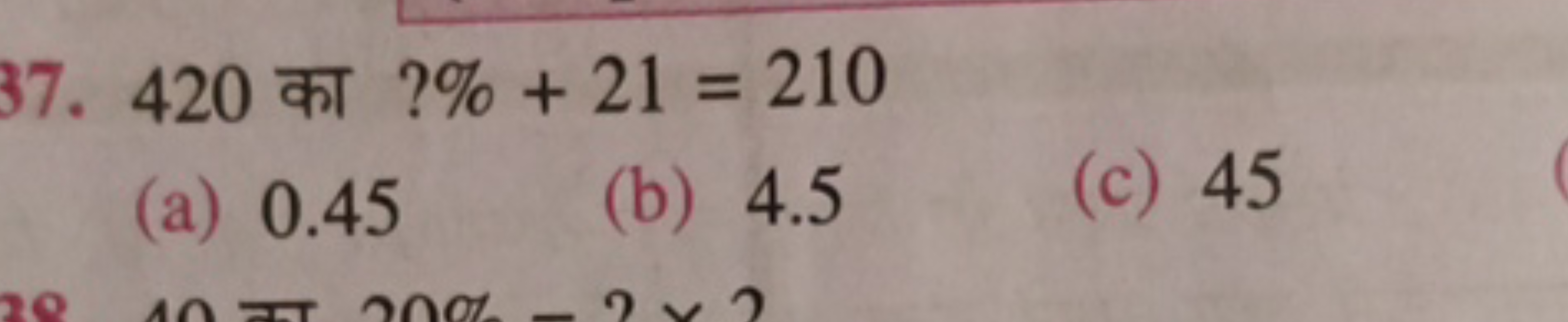 37. 420 का ?%+21=210
(a) 0.45
(b) 4.5
(c) 45