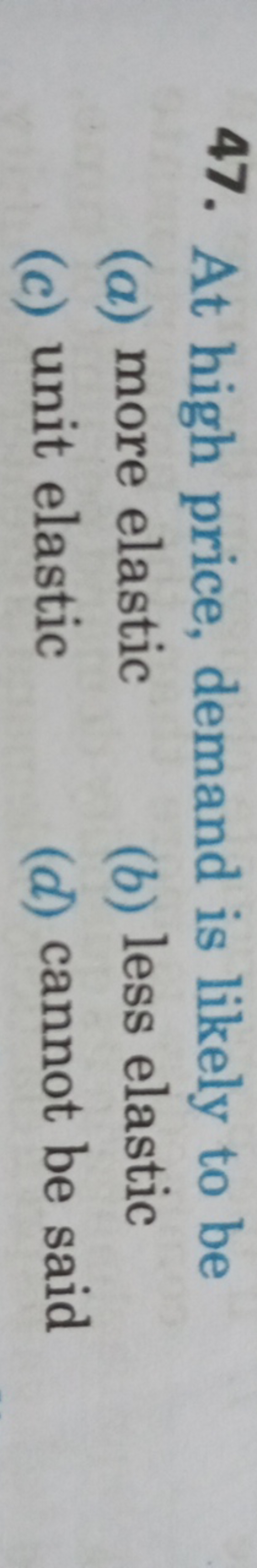 47. At high price, demand is likely to be
(a) more elastic
(b) less el