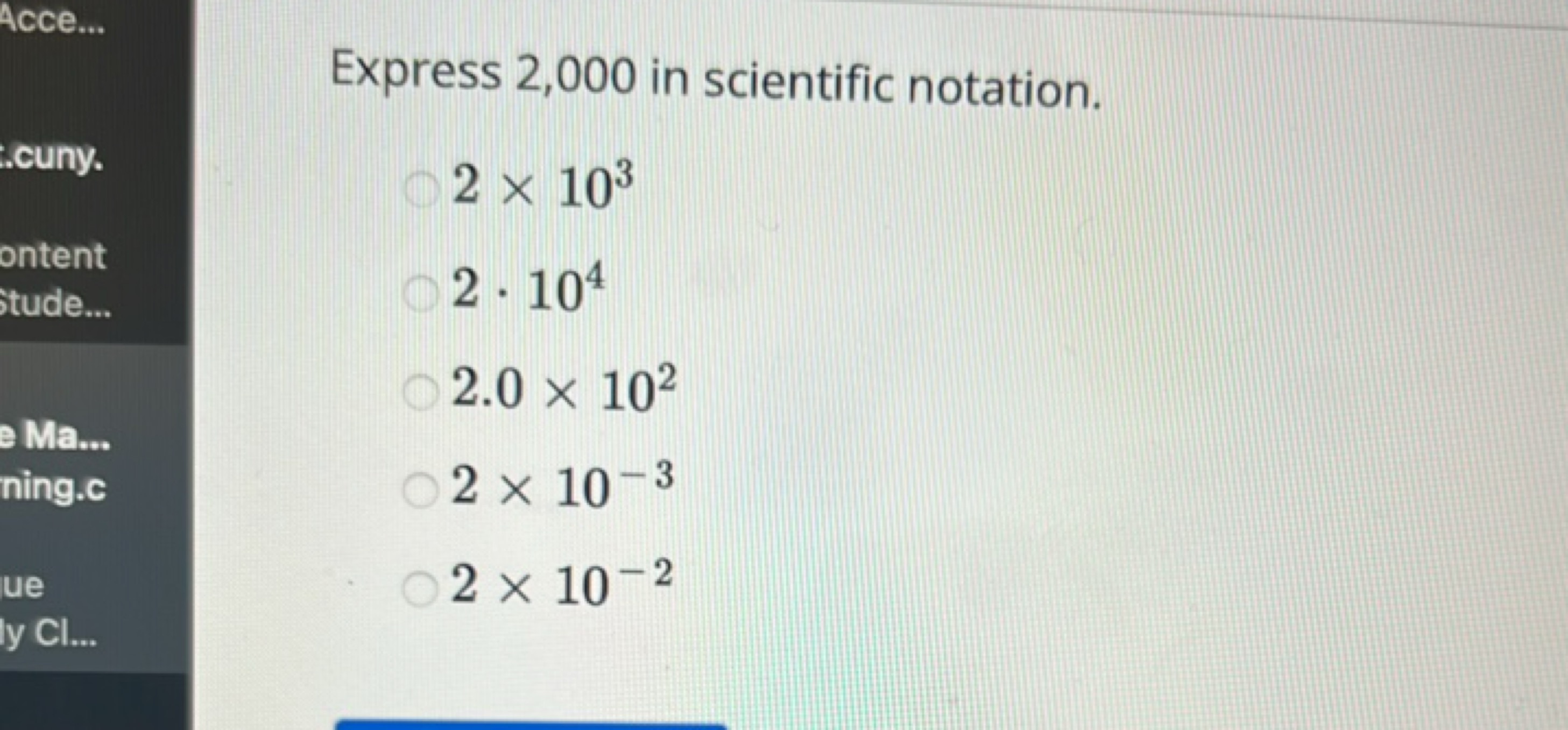 Express 2,000 in scientific notation.
2×103
2⋅104
2.0×102
2×10−3
2×10−