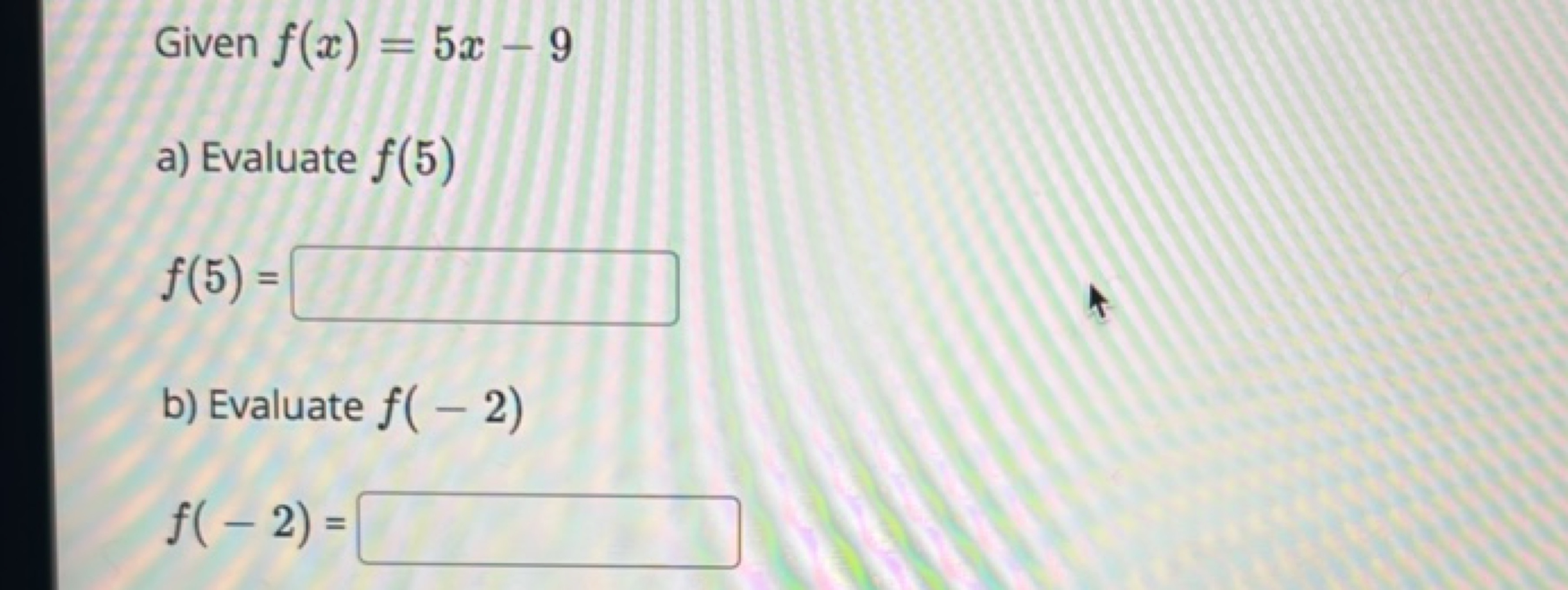 Given f(x)=5x−9
a) Evaluate f(5)
f(5)=
□
b) Evaluate f(−2)
f(−2)=
□