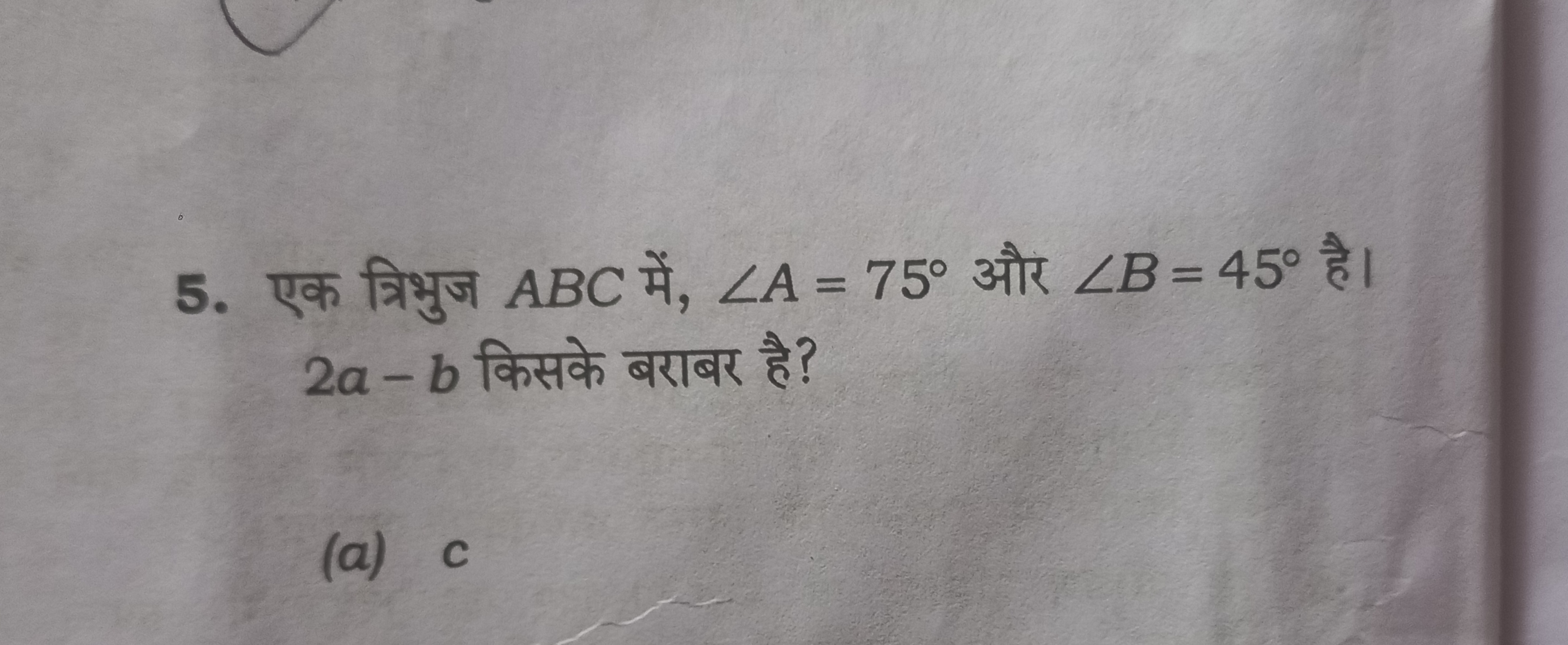 5. एक त्रिभुज ABC में, ∠A=75∘ और ∠B=45∘ है। 2a−b किसके बराबर है?
(a) c