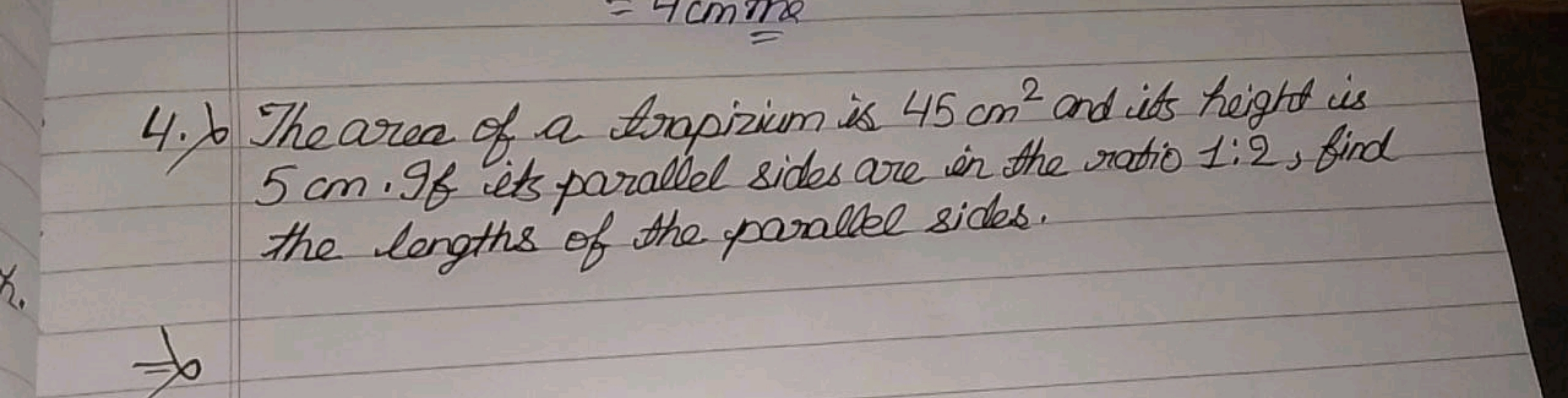 4. ) The area of a trapizium is 45 cm2 and its height is 5 cm . If its