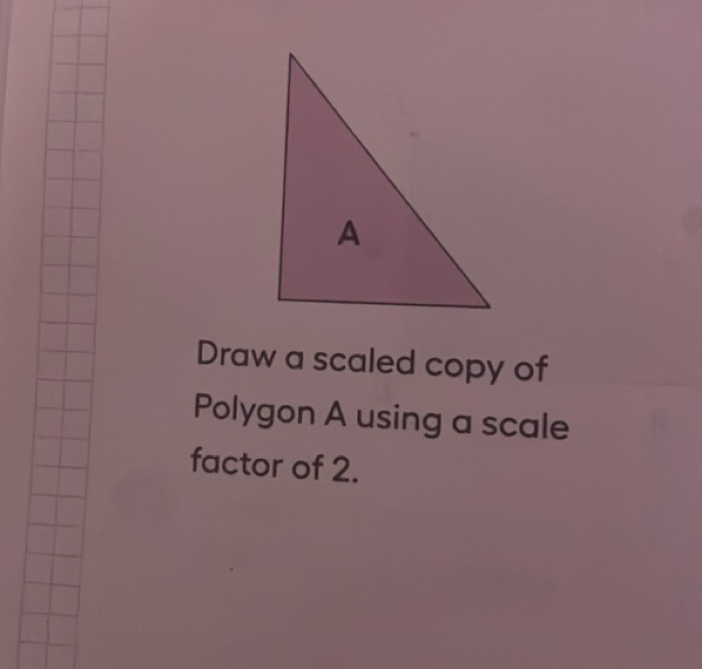 Draw a scaled copy of Polygon A using a scale factor of 2 .