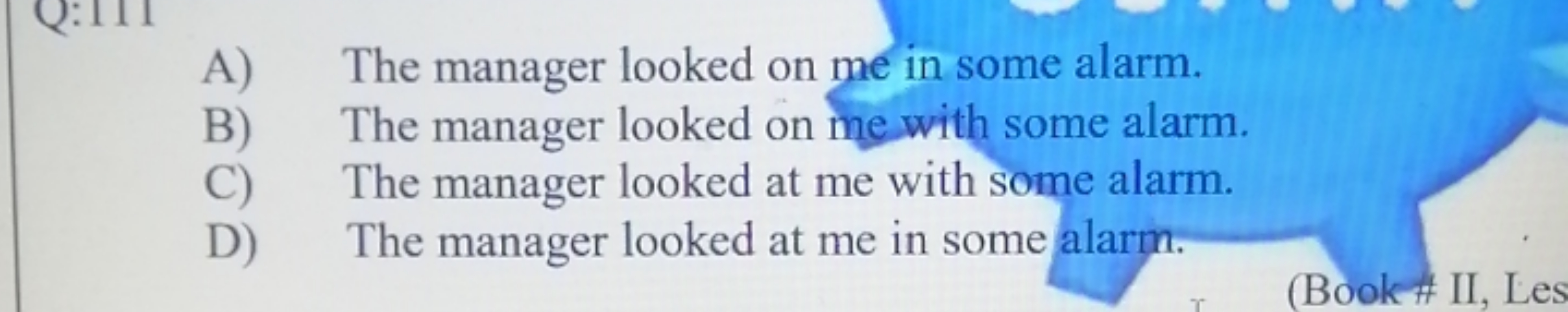 A) The manager looked on me in some alarm.
B) The manager looked on me