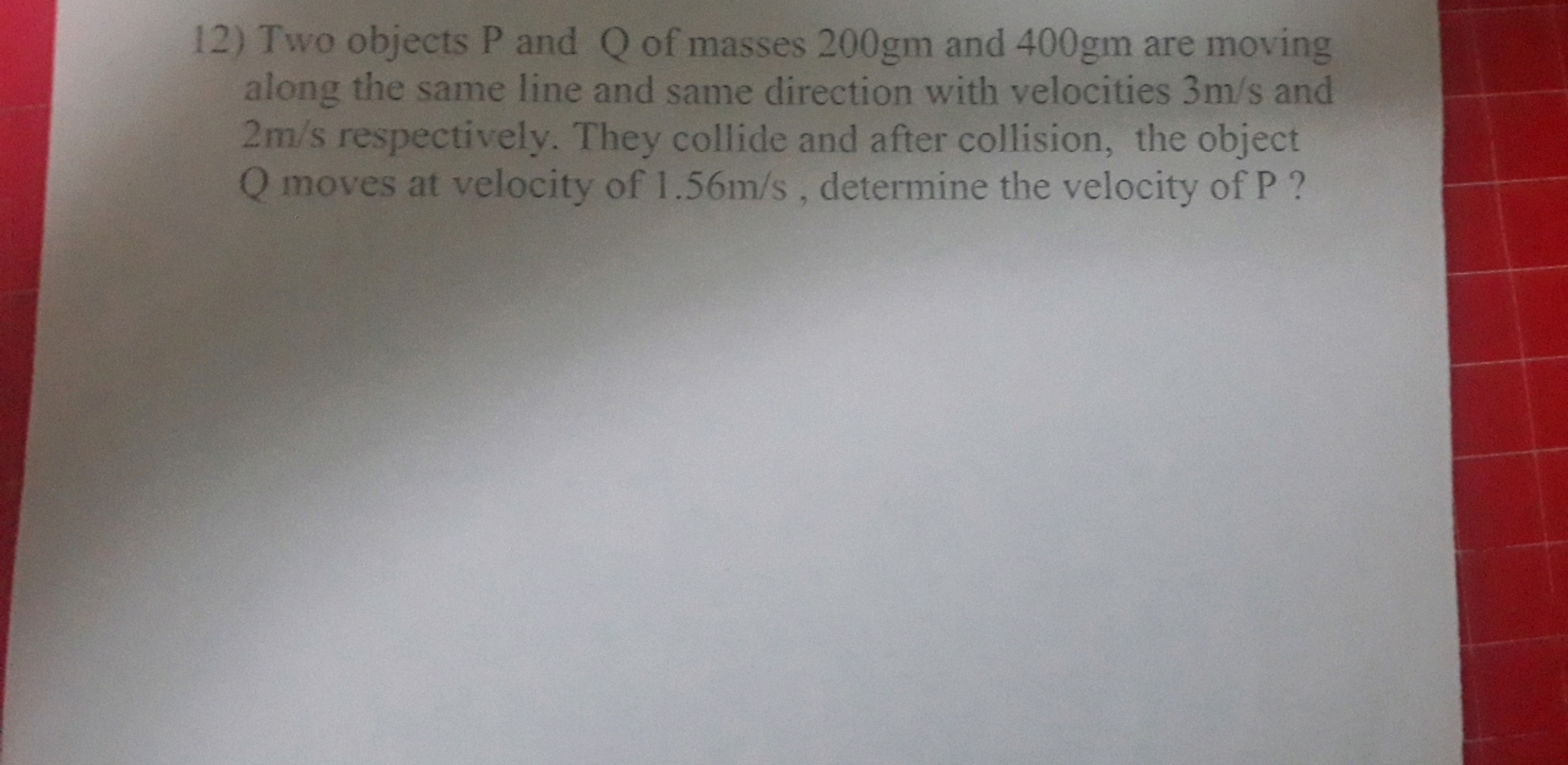 12) Two objects P and Q of masses 200 gm and 400 gm are moving along t