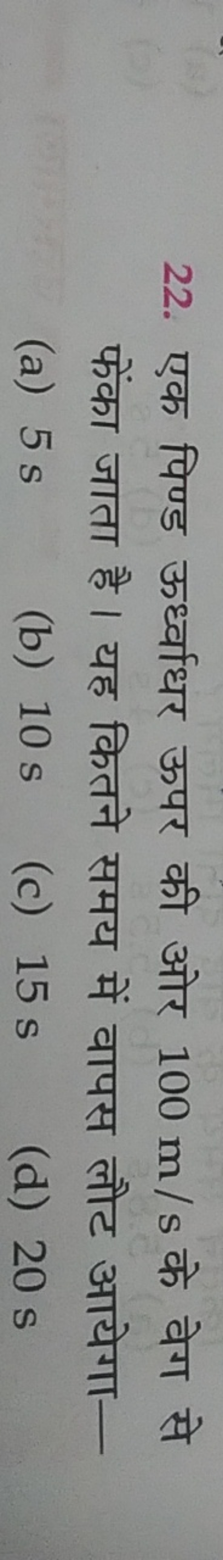 22. एक पिण्ड ऊर्ध्वाधर ऊपर की ओर 100 m/s के वेग से फेंका जाता है। यह क