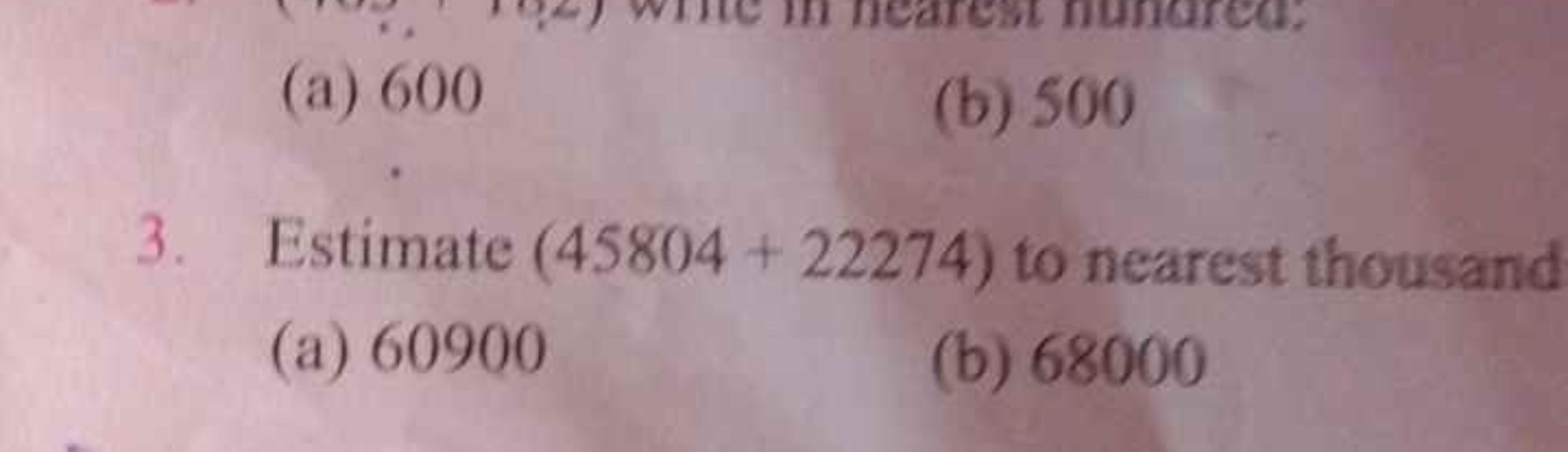 (a) 600
(b) 500
3. Estimate (45804+22274) to nearest thousand
(a) 6090