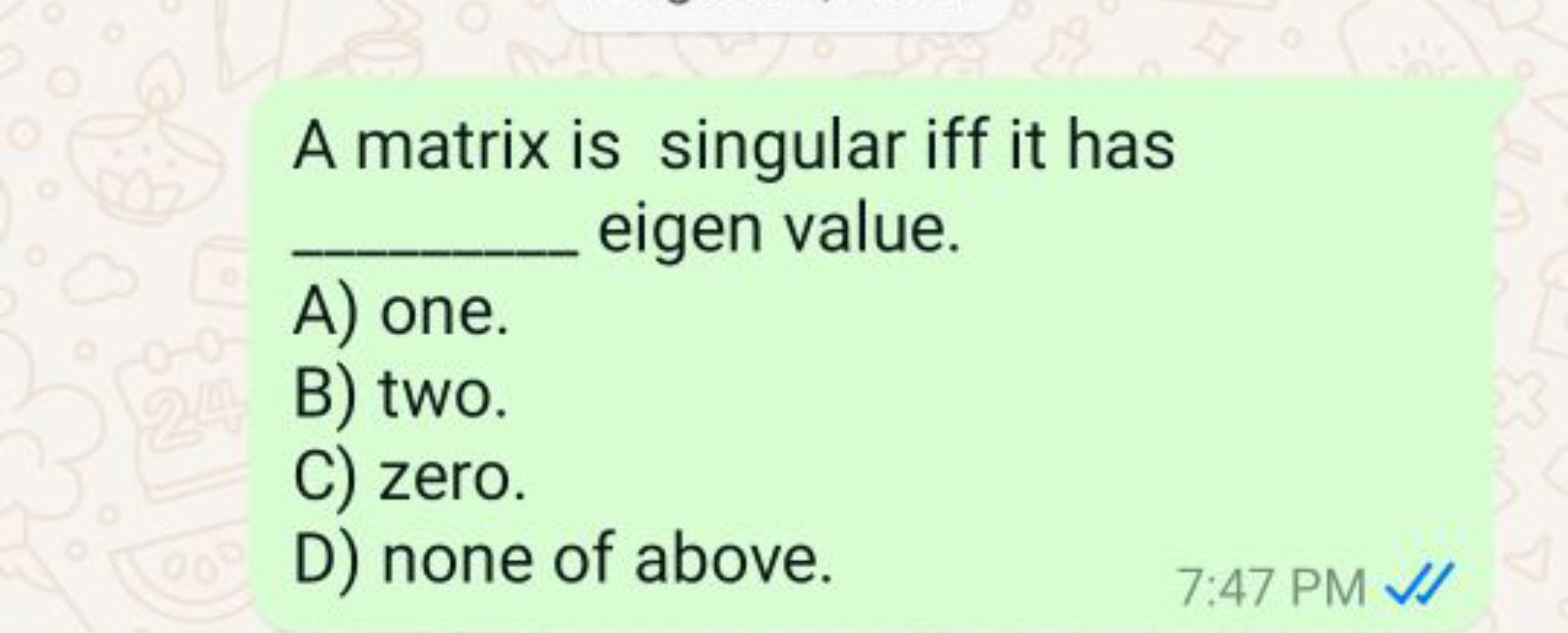 A matrix is singular iff it has  eigen value.
A) one.
B) two.
C) zero.