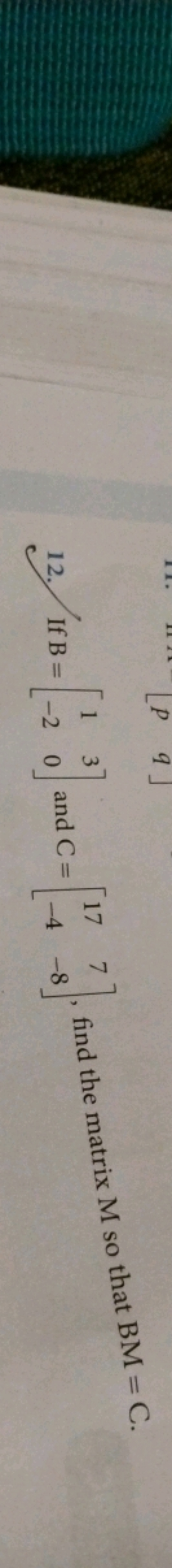 12. If B=[1−2​30​] and C=[17−4​7−8​], find the matrix M so that BM=C.