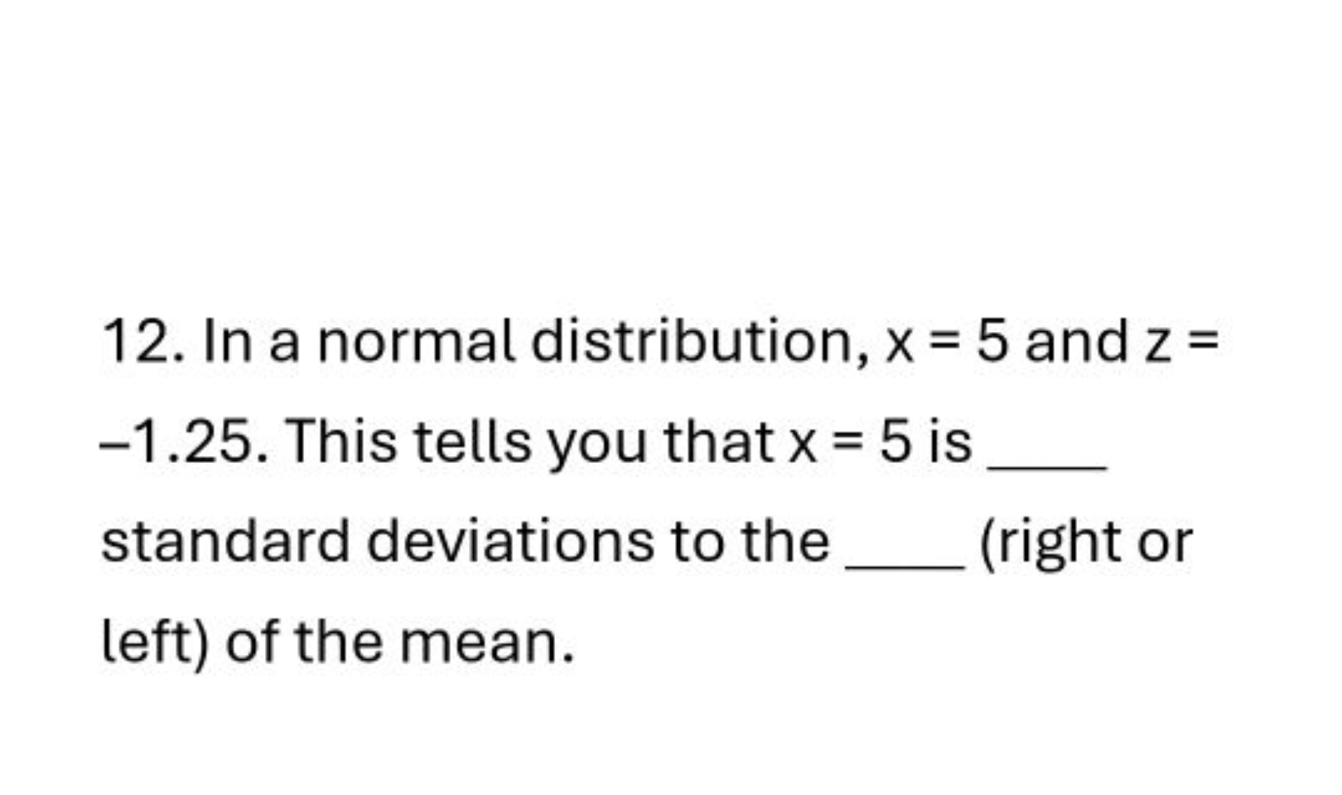 12. In a normal distribution, x=5 and z= - 1.25 . This tells you that 