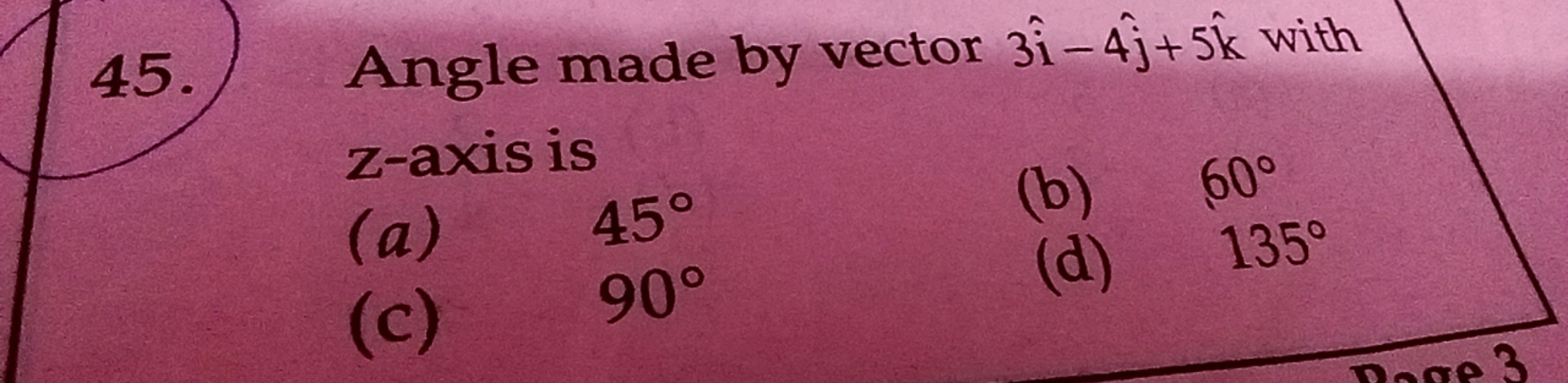 45.) Angle made by vector 3i^−4j^​+5k^ with z -axis is
(a) 45∘
(b) 60∘