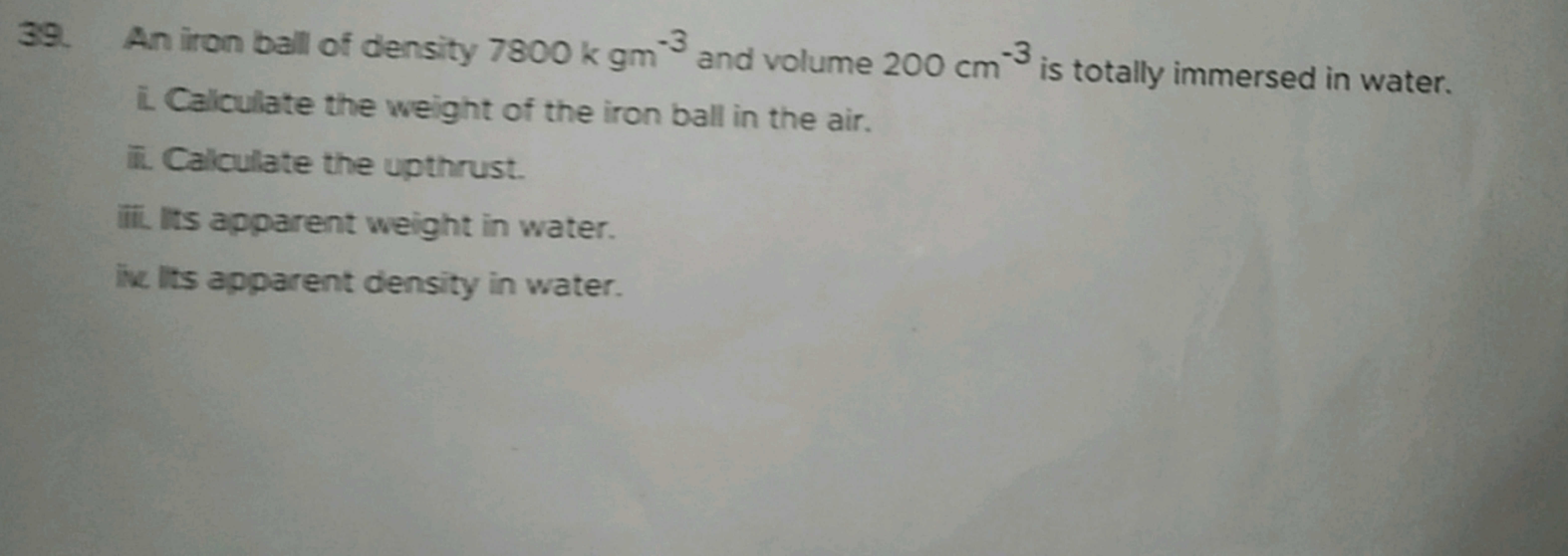 39. An iron ball of density 7800kgm−3 and volume 200 cm−3 is totally i