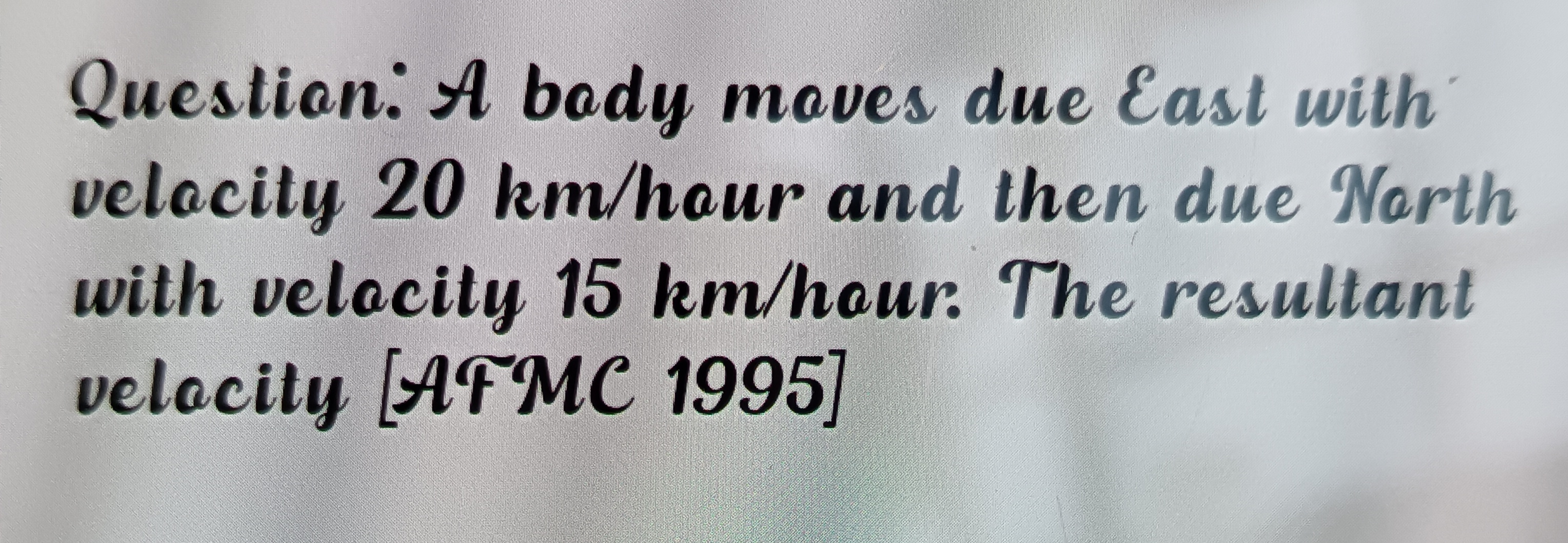 Question. A body moves due East with
velocity 20 km/hour and then due 