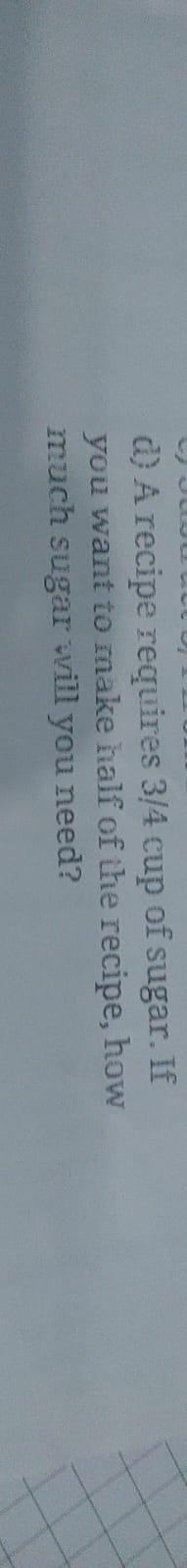 d) A recipe requires 3/4 cup of sugar. If you want to make half of the