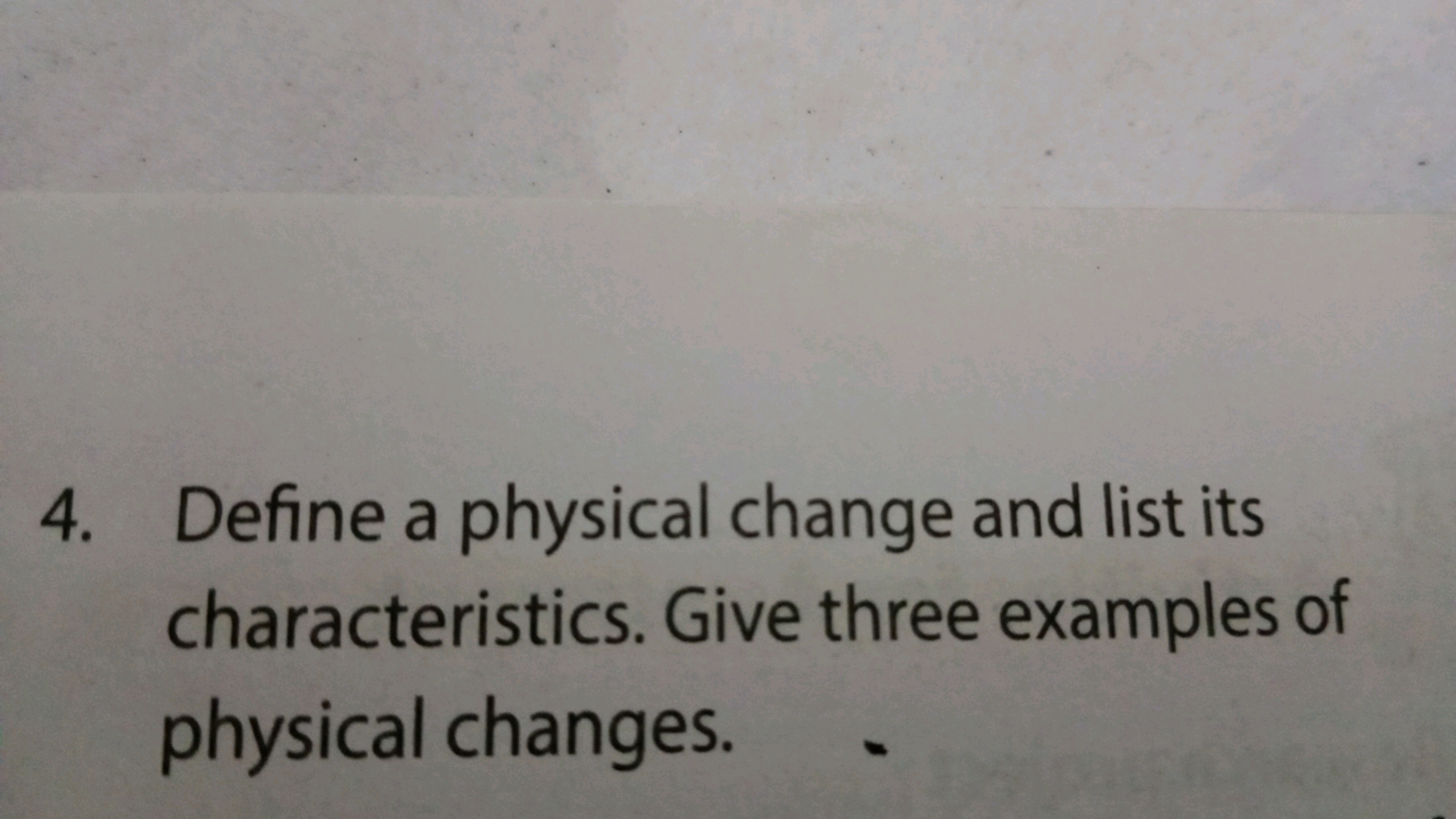 4. Define a physical change and list its
characteristics. Give three e