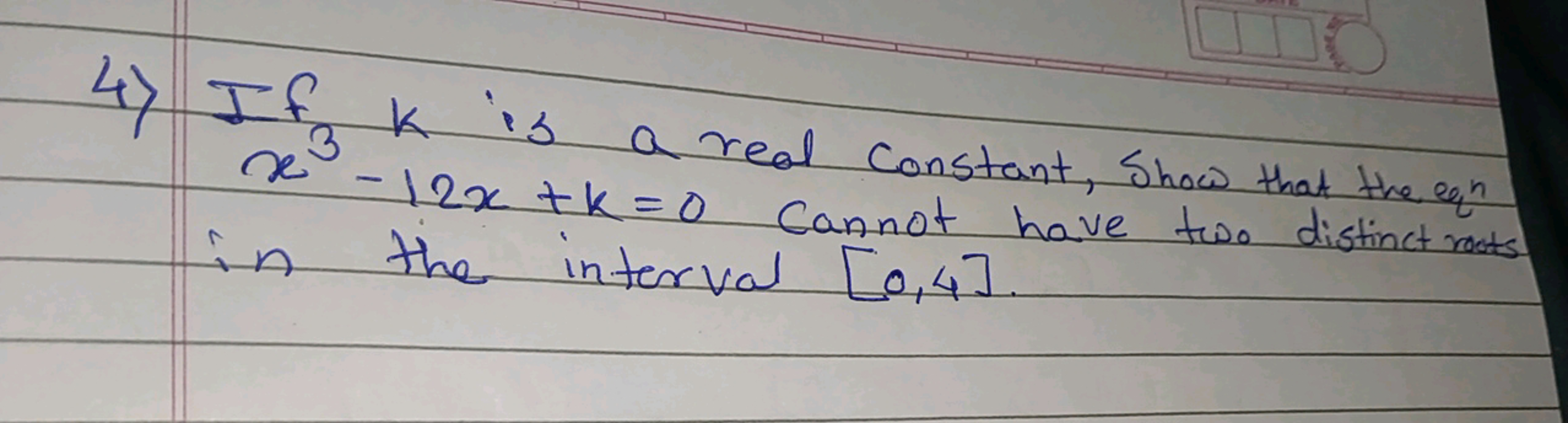 4) If k is a real constant, show that the eq x3−12x+k=0 cannot have tw