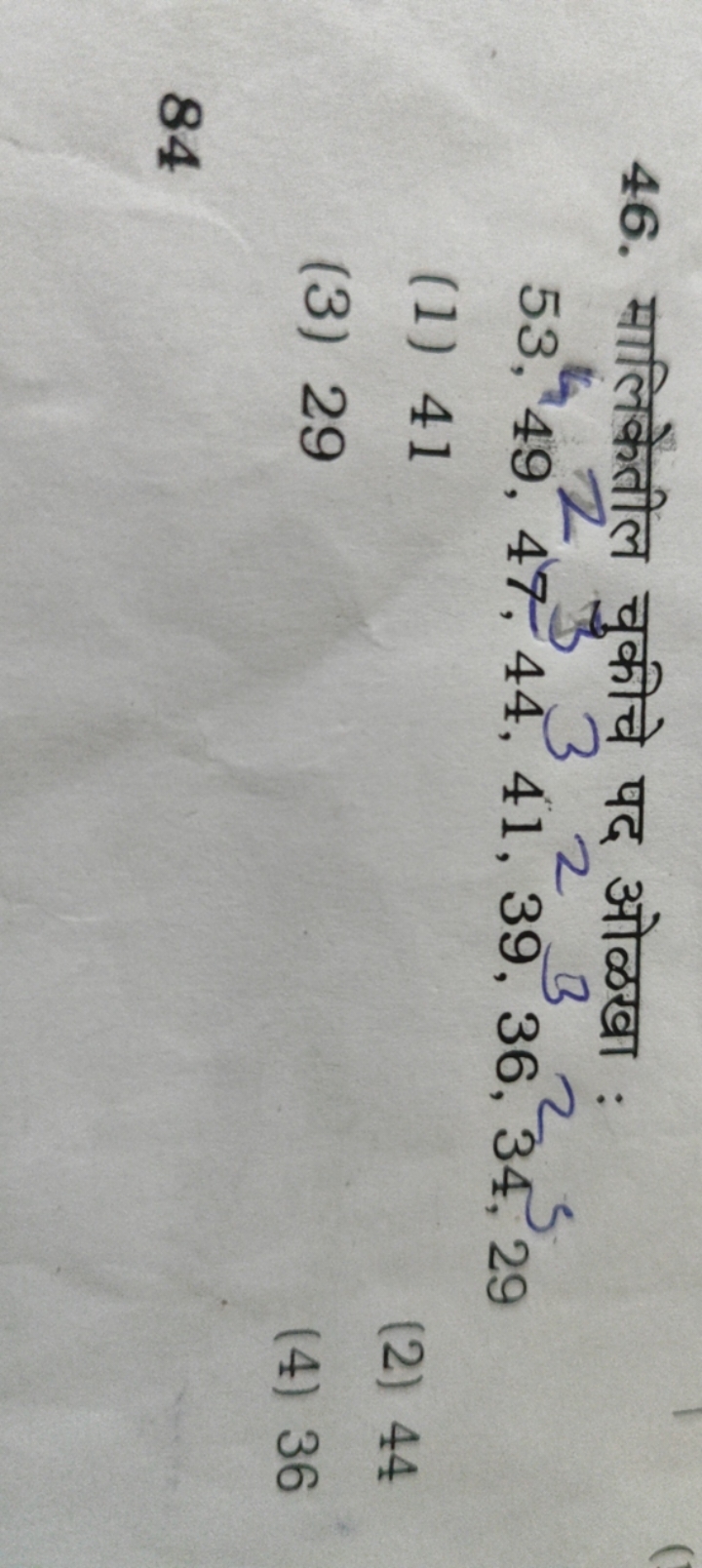 46. मालिकेतील चुकीचे पद ओळखा :
53,49,47,44,41,39,36,34,29
(1) 41
(2) 4