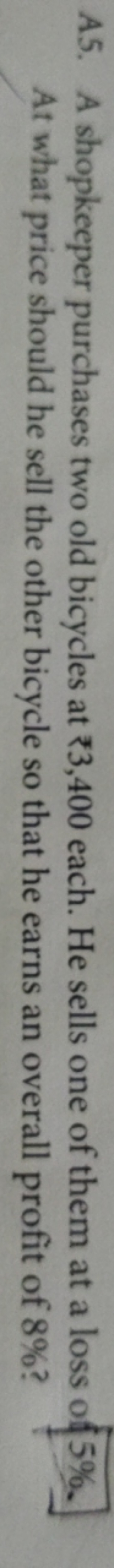 A5. A shopkeeper purchases two old bicycles at *3,400 each. He sells o