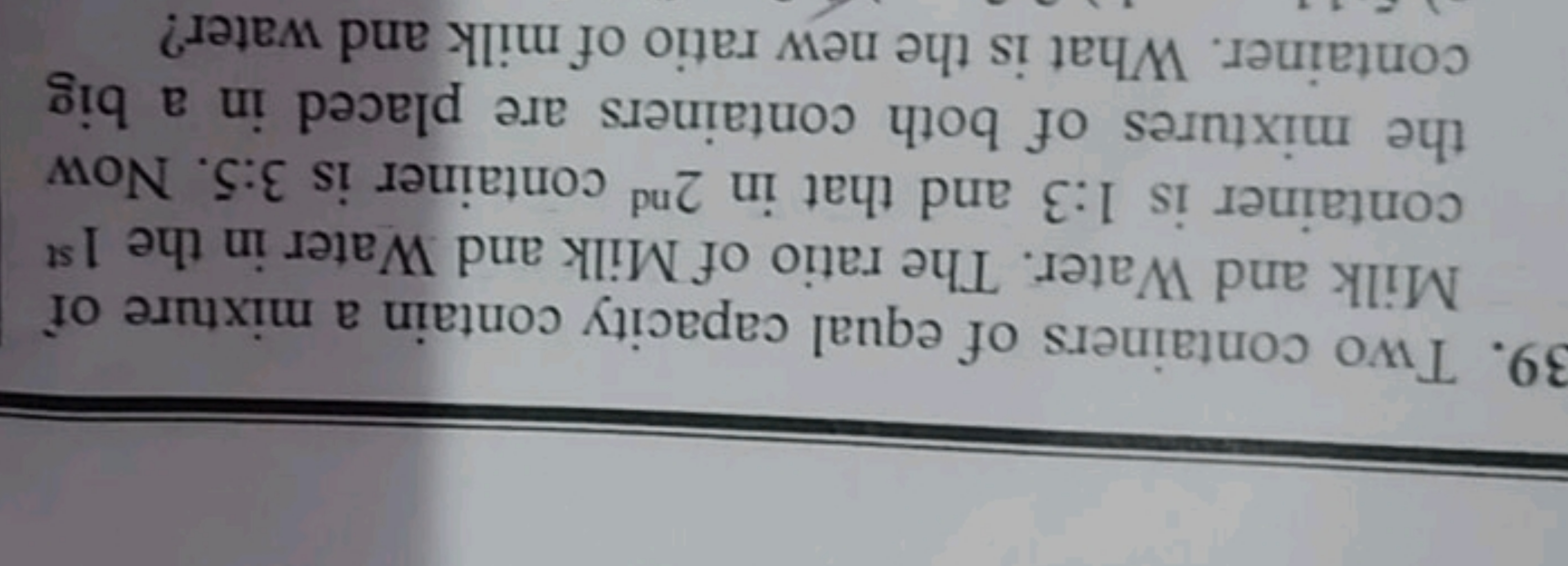 39. Two containers of equal capacity contain a mixture of Milk and Wat