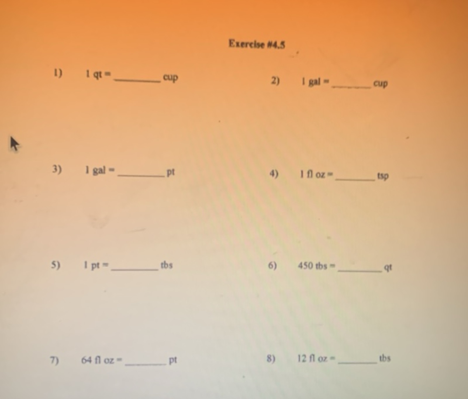 Exercise \#4.5
1) 1qt=  cup
2) I gal =  cup
3) 1gal=  pt
4) 1floz=  ts