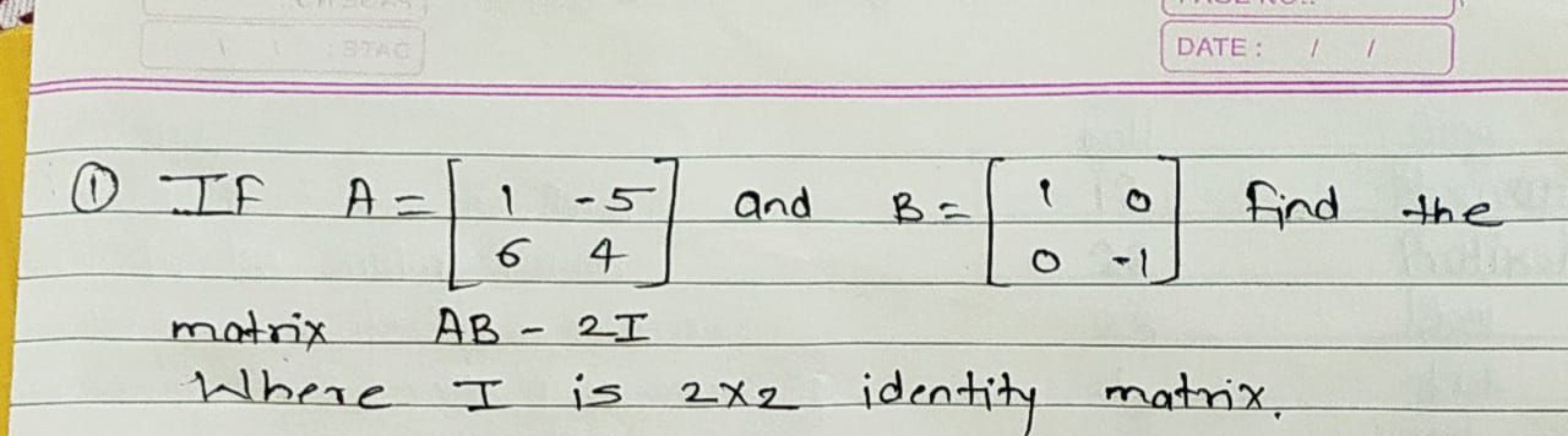 BEAC
DATE: /
①IF A = 1-5 and
1
B=
0
Find the
64
0 -1
matrix AB - 21
Wh