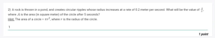2) A rock is thrown in a pond, and creates circular ripples whose radi