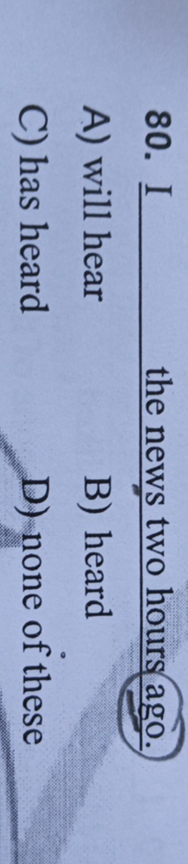 80. I I  the news two hours ago.
A) will hear
B) heard
C) has heard
D)