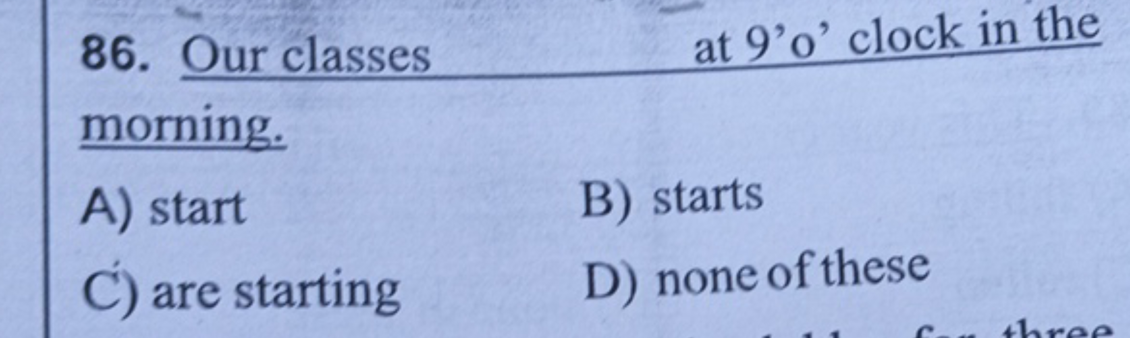 86.  Our classes at 9′o′ clock in the morning.
A) start
B) starts
C) a