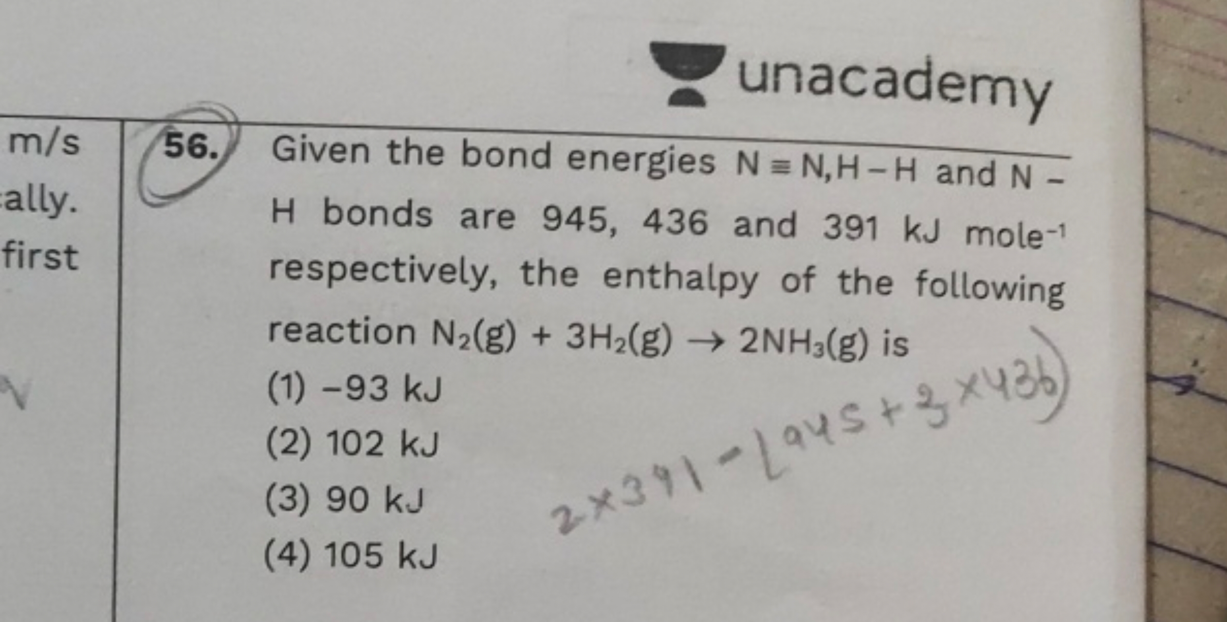 unacademy
56. Given the bond energies N≡N,H−H and N H bonds are 945, 4