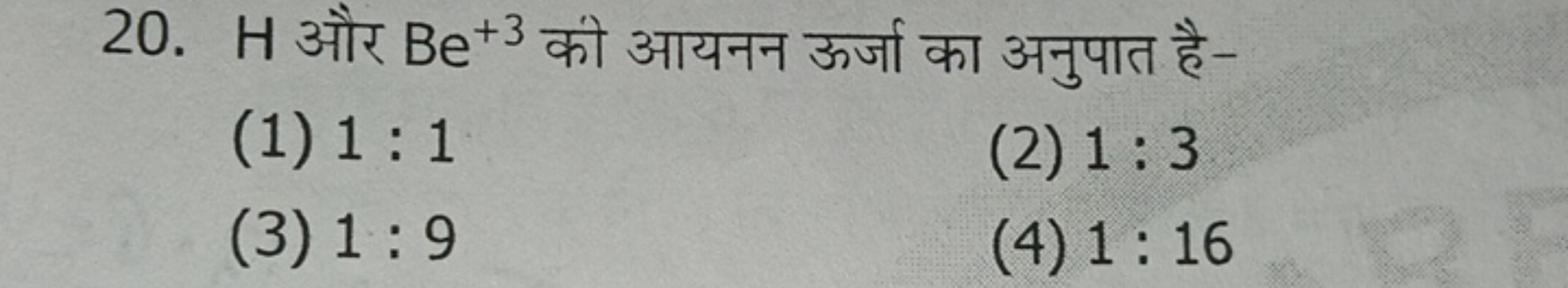 20. H और Be+3 को आयनन ऊर्जा का अनुपात है-
(1) 1:1
(2) 1:3
(3) 1:9
(4) 