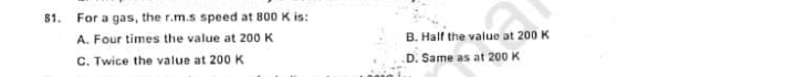 81. For a gas, the r.m.s speed at 800 K is:
A. Four times the value at