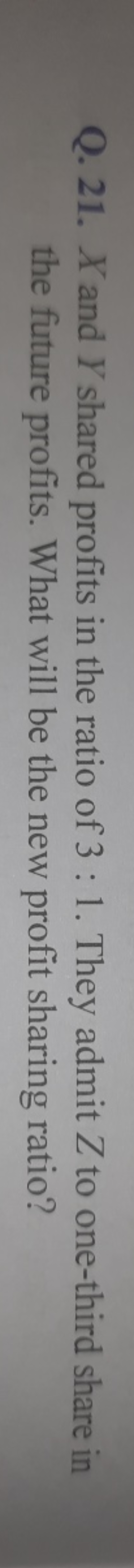 Q. 21. X and Y shared profits in the ratio of 3:1. They admit Z to one