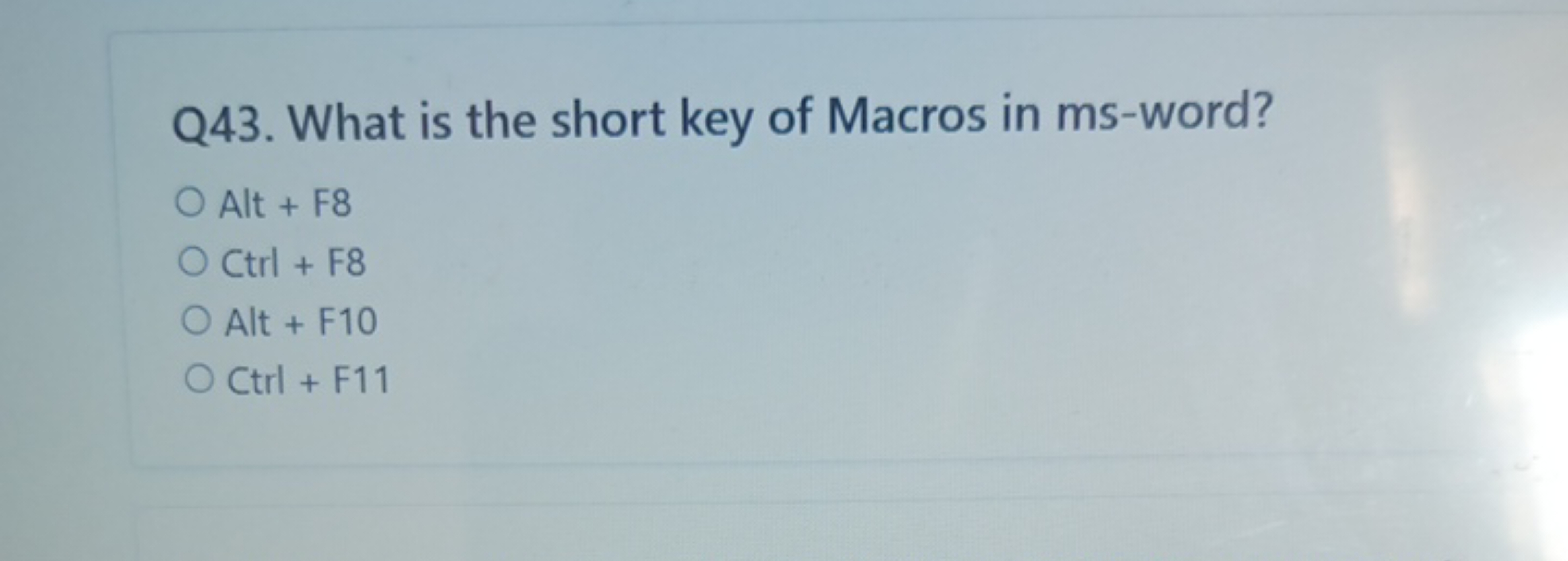 Q43. What is the short key of Macros in ms-word?
Alt + F8
Ctrl+F8
Alt 