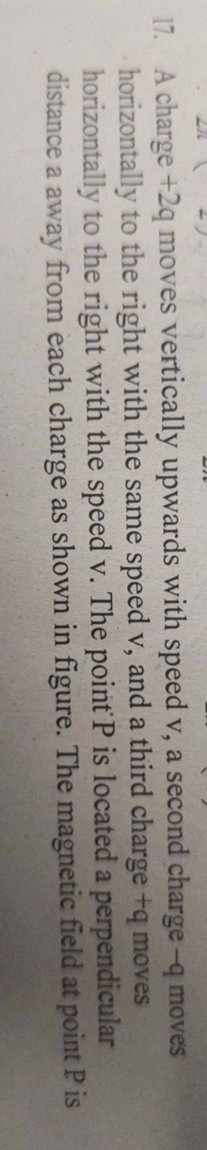 17. A charge +2q moves vertically upwards with speed v, a second charg