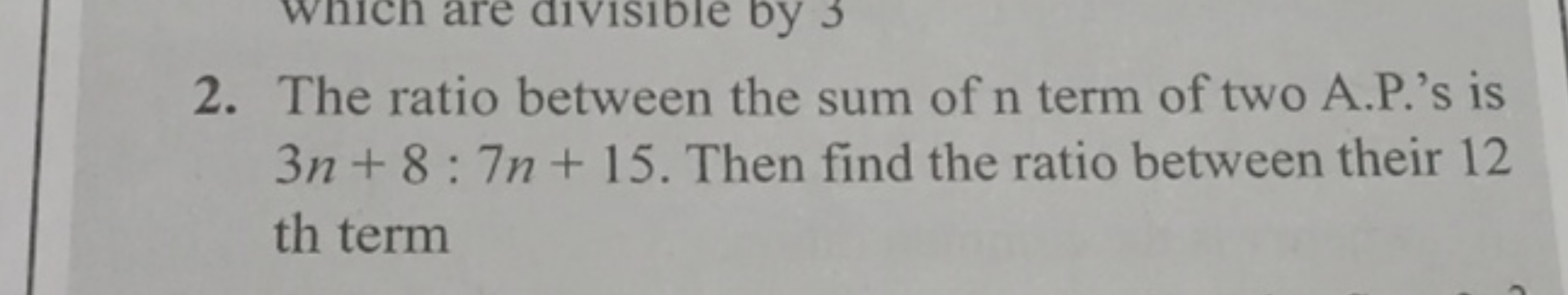 2. The ratio between the sum of n term of two A.P.'s is 3n+8:7n+15. Th