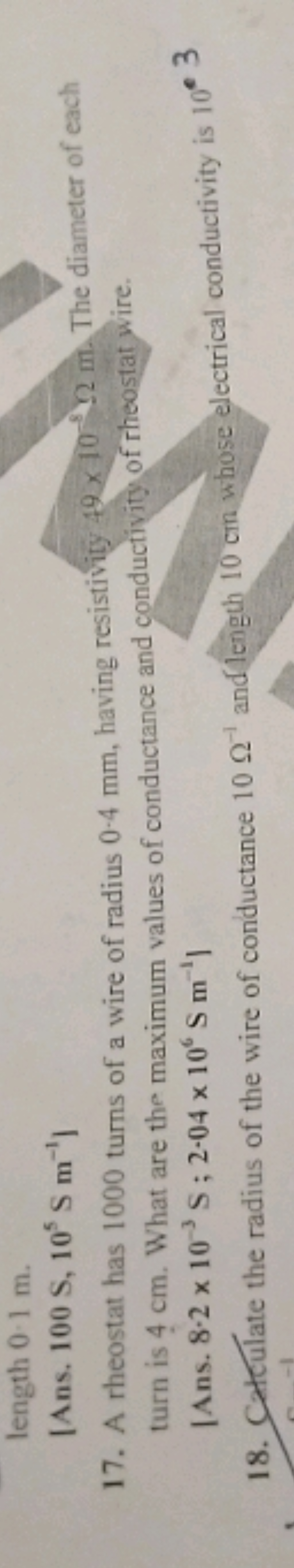 length 0.1 m.
[Ans. 100 S,105 S m−1 ]
17. A rheostat has 1000 turns of