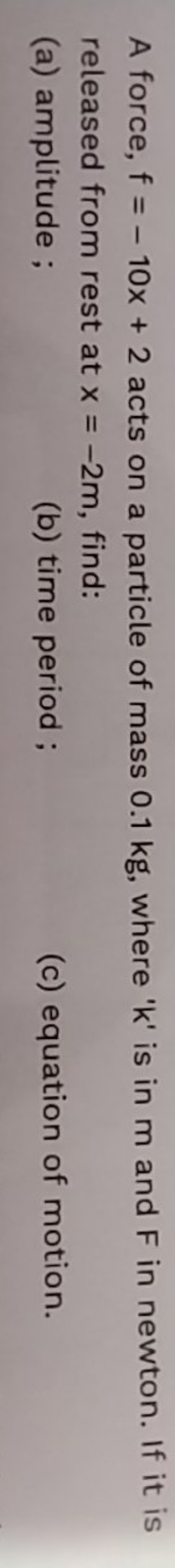 A force, f=−10x+2 acts on a particle of mass 0.1 kg, where ' k ' is in