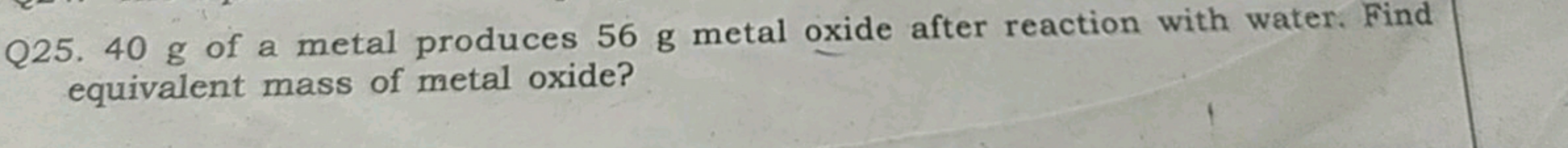 Q25. 40 g of a metal produces 56 g metal oxide after reaction with wat