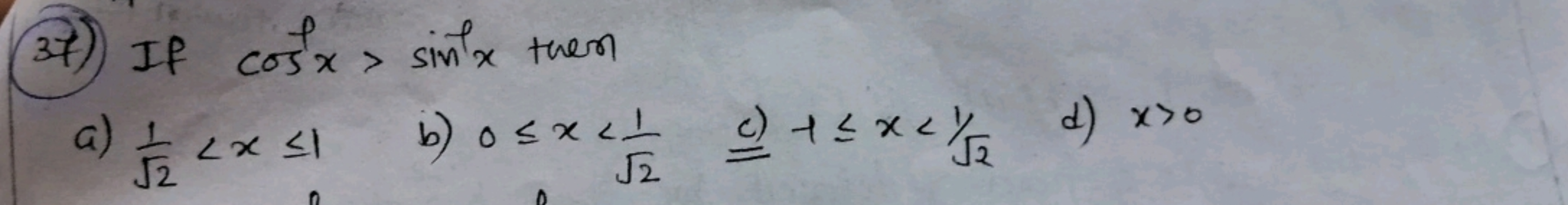 (37)) If cos−1x>sin−1x then
a) 2​1​<x≤1
b) 0≤x<2​1​ c) +≤x<1/2​
d) x>0