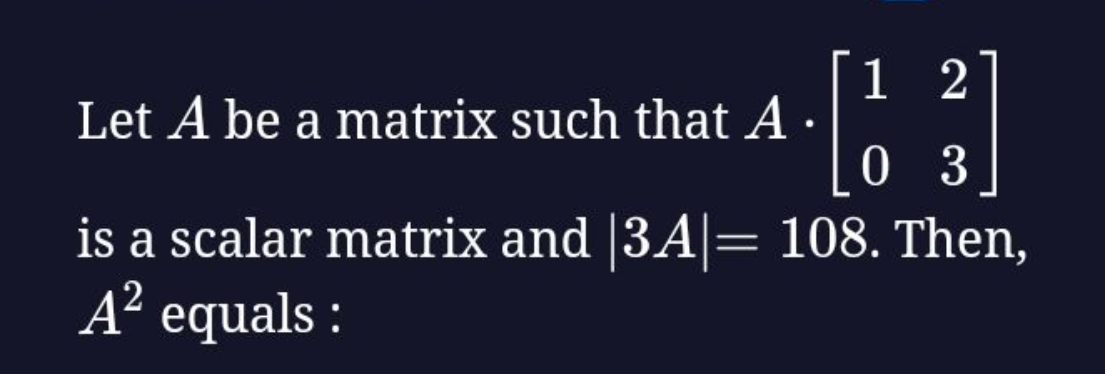 Let A be a matrix such that A⋅[10​23​] is a scalar matrix and ∣3A∣=108