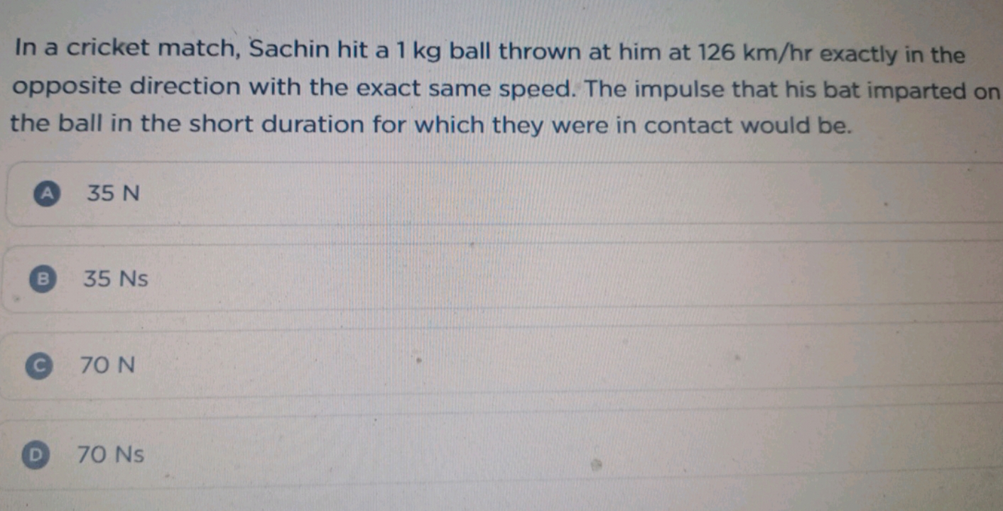 In a cricket match, Sachin hit a 1 kg ball thrown at him at 126 km/hr 