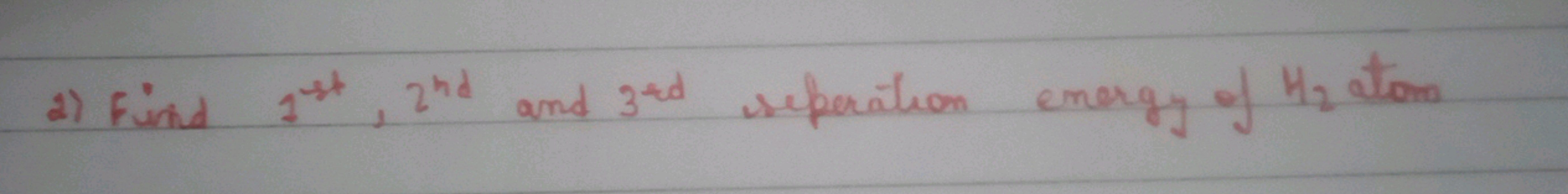 2) Find 1st ,2nd  and 3ard  separation energy of H2​ atom
