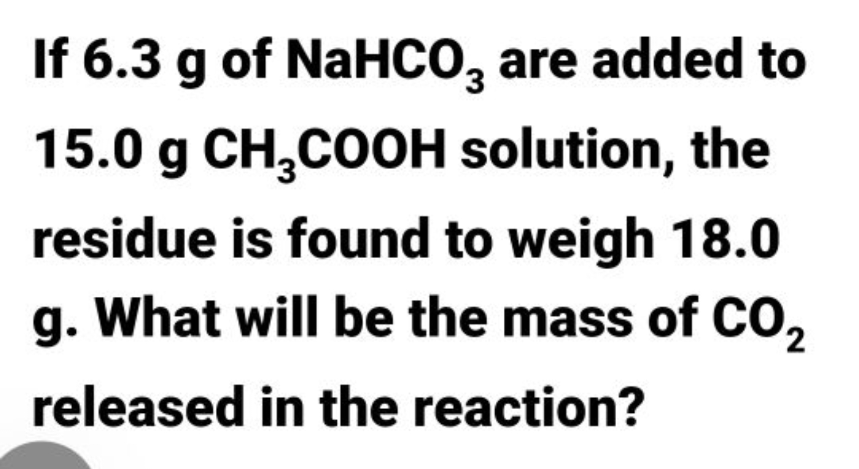 If 6.3 g of NaHCO3​ are added to 15.0 gCH3​COOH solution, the residue 