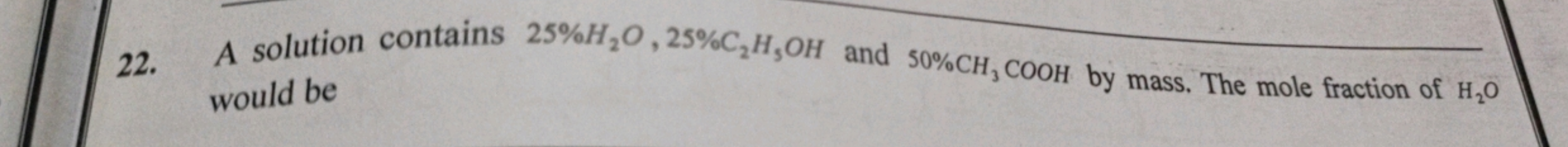 22. A solution contains 25%H2​O,25%C2​H5​OH and 50%CH3​COOH by mass. T