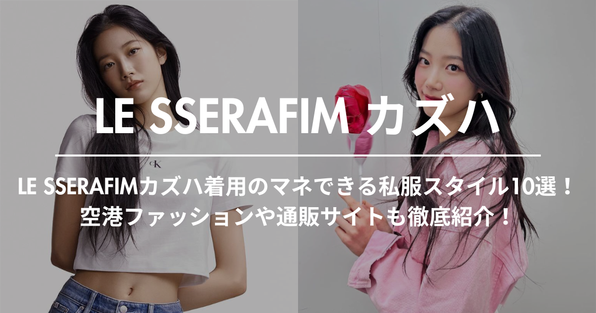 LE SSERAFIMカズハ着用のマネできる私服スタイル10選！空港ファッションや通販サイトも徹底紹介！