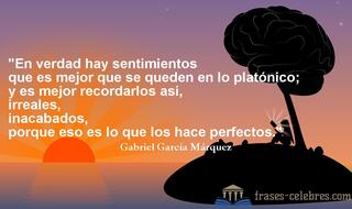 En verdad hay sentimientos que es mejor que se queden en lo platónico; y es mejor recordarlos así, irreales, inacabados, porque eso es lo que los hace perfectos. Gabriel García Márquez