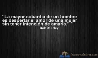La mayor cobardía de un hombre es despertar el amor de una mujer sin tener intención de amarla. Bob Marley