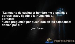 La muerte de cualquier hombre me disminuye porque estoy ligado a la Humanidad, por tanto nunca preguntes por quién doblan las campanas; doblan por ti. John Donne