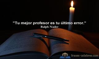 Tu mejor profesor es tu último error. Ralph Nader