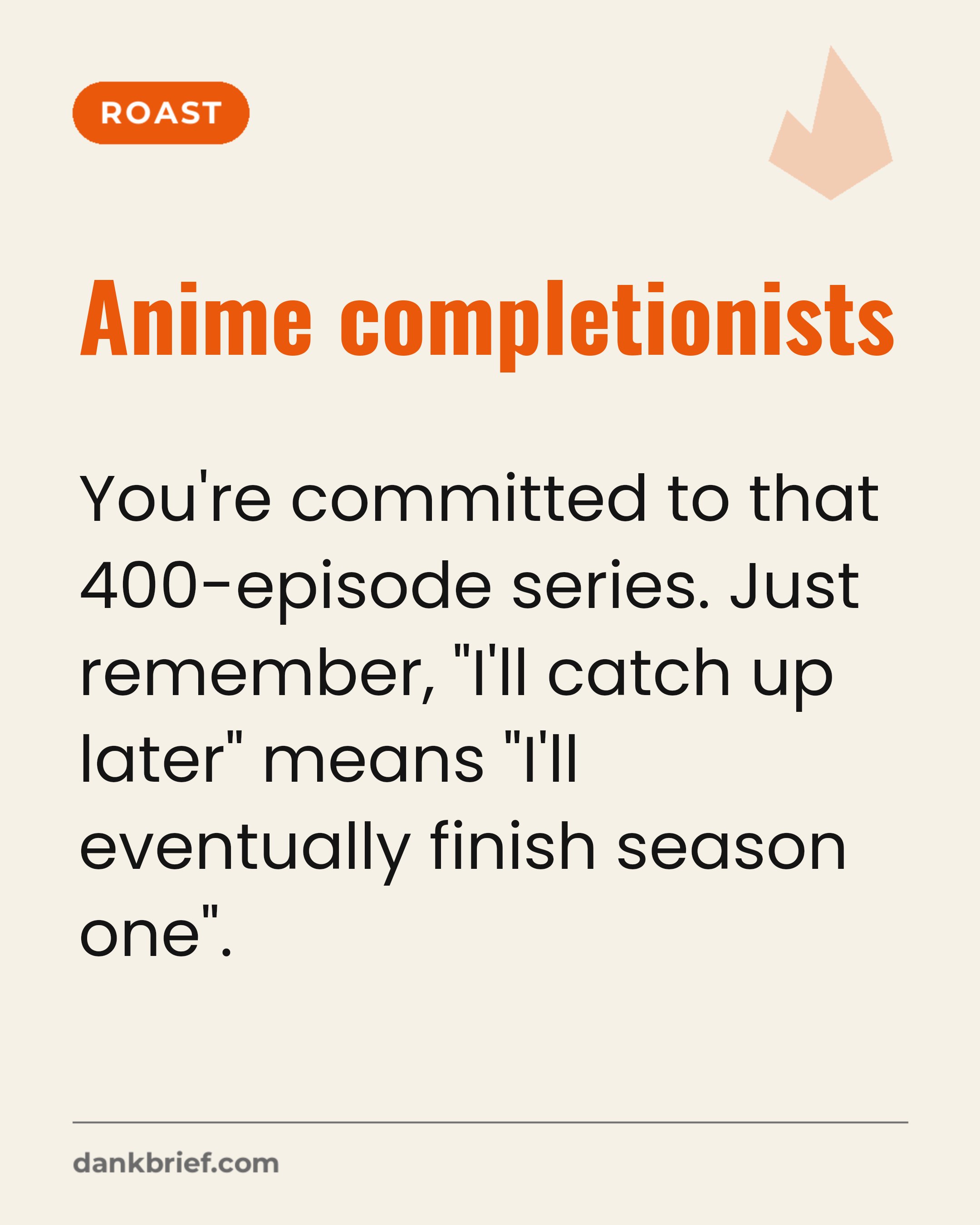 Anime completionists / You're committed to that 400-episode series. Just remember, "I'll catch up later" means "I'll eventually finish season one".